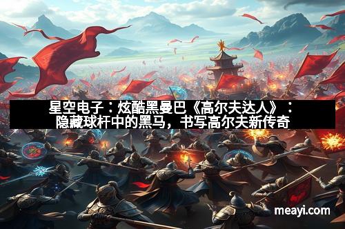 星空电子：炫酷黑曼巴《高尔夫达人》：隐藏球杆中的黑马，书写高尔夫新传奇